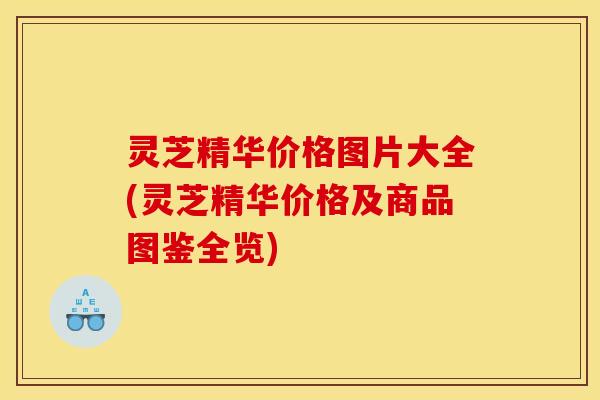 灵芝精华价格图片大全(灵芝精华价格及商品图鉴全览)