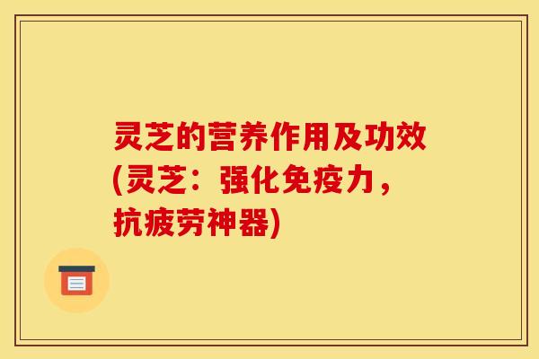 灵芝的营养作用及功效(灵芝:强化免疫力,抗疲劳神器)