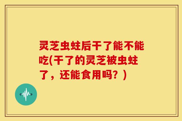 灵芝虫蛀后干了能不能吃(干了的灵芝被虫蛀了,还能食用吗?)