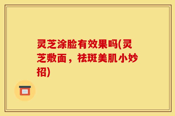 灵芝涂脸有效果吗(灵芝敷面,祛斑美肌小妙招)