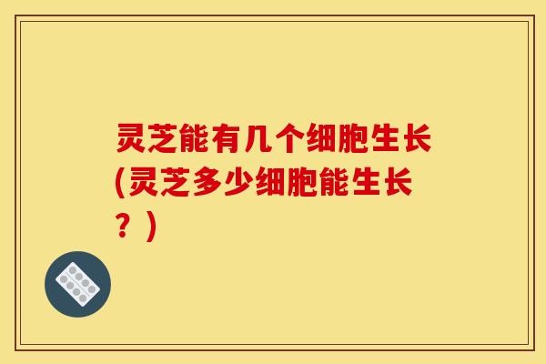 灵芝能有几个细胞生长(灵芝多少细胞能生长?)