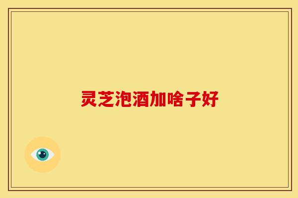 灵芝泡酒加啥子好