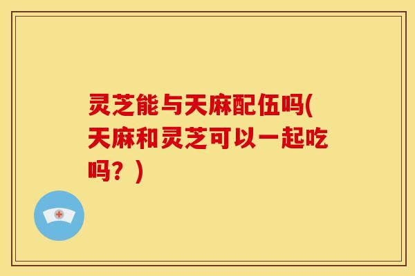 灵芝能与天麻配伍吗(天麻和灵芝可以一起吃吗?)