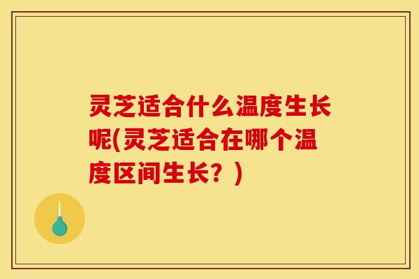灵芝适合什么温度生长呢(灵芝适合在哪个温度区间生长？)