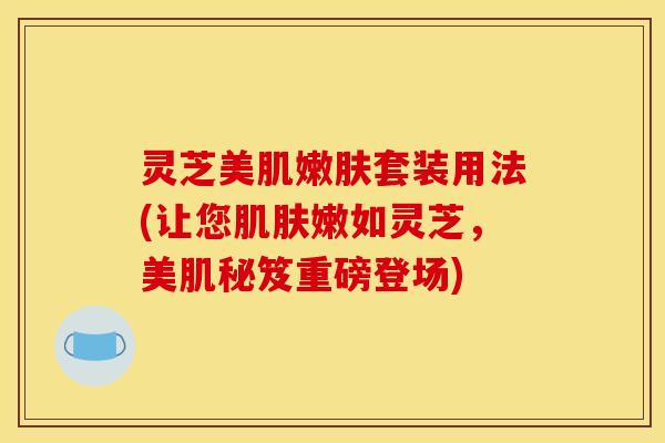 灵芝美肌嫩肤套装用法(让您肌肤嫩如灵芝,美肌秘笈重磅登场)