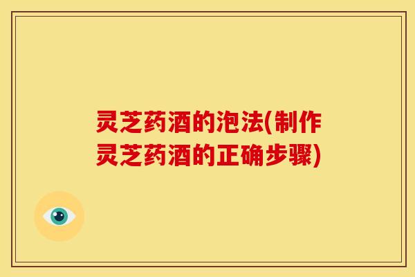 灵芝药酒的泡法(制作灵芝药酒的正确步骤)