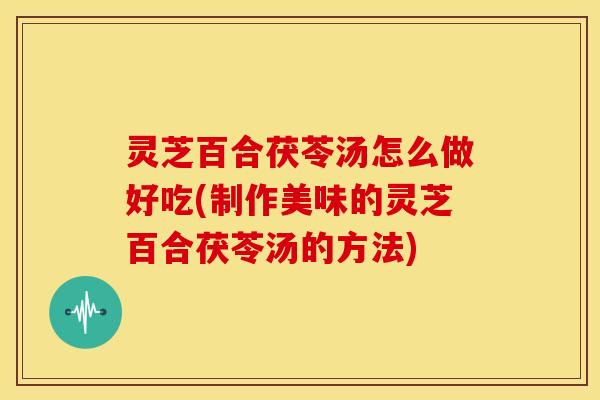 灵芝百合茯苓汤怎么做好吃(制作美味的灵芝百合茯苓汤的方法)