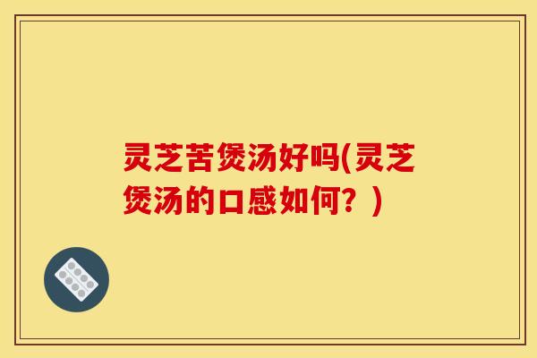 灵芝苦煲汤好吗(灵芝煲汤的口感如何?)