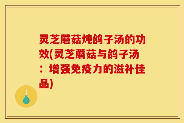 灵芝蘑菇炖鸽子汤的功效(灵芝蘑菇与鸽子汤：增强免疫力的滋补佳品)