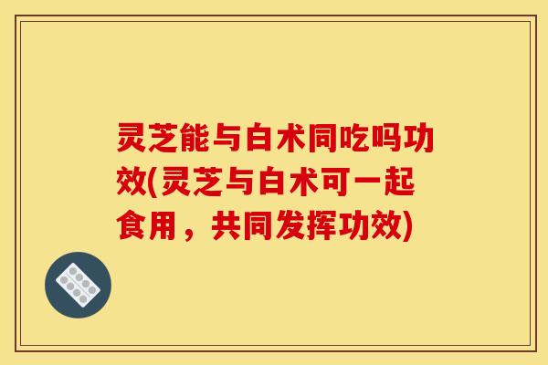 灵芝能与白术同吃吗功效(灵芝与白术可一起食用，共同发挥功效)