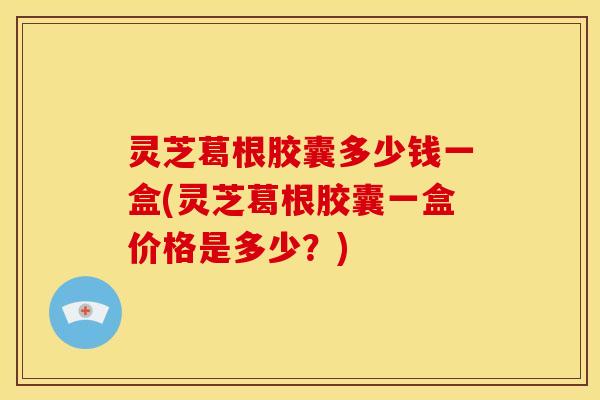 灵芝葛根胶囊多少钱一盒(灵芝葛根胶囊一盒价格是多少?)