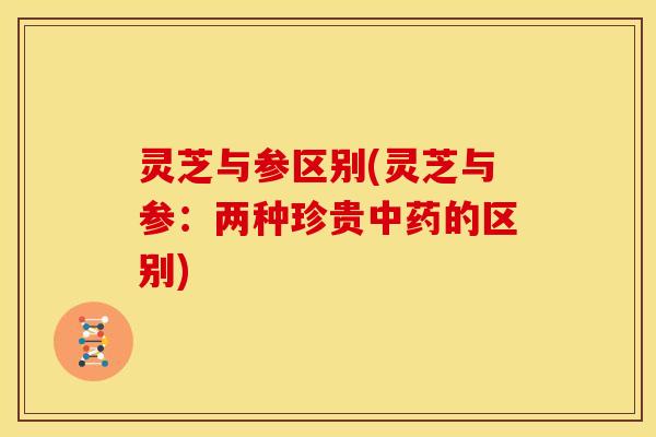 灵芝与参区别(灵芝与参:两种珍贵中药的区别)