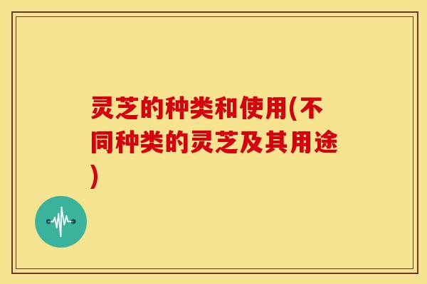 灵芝的种类和使用(不同种类的灵芝及其用途)