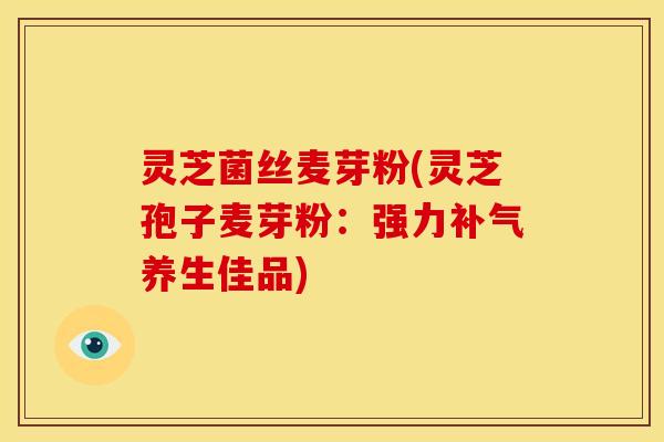 灵芝菌丝麦芽粉(灵芝孢子麦芽粉:强力补气养生佳品)