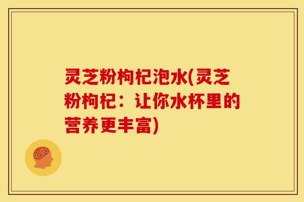 灵芝粉枸杞泡水(灵芝粉枸杞:让你水杯里的营养更丰富)