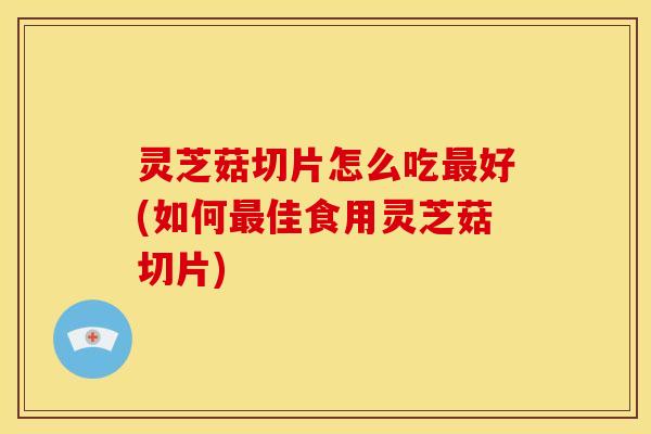 灵芝菇切片怎么吃最好(如何最佳食用灵芝菇切片)