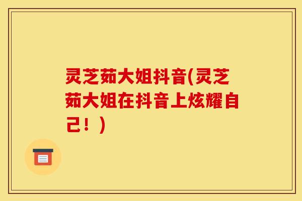 灵芝茹大姐抖音(灵芝茹大姐在抖音上炫耀自己!)