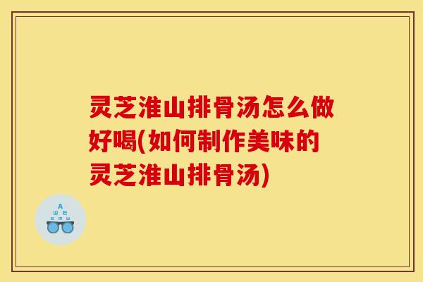 灵芝淮山排骨汤怎么做好喝(如何制作美味的灵芝淮山排骨汤)