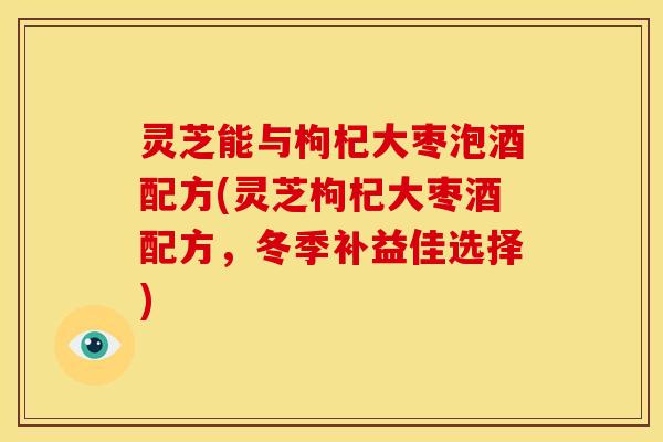 灵芝能与枸杞大枣泡酒配方(灵芝枸杞大枣酒配方，冬季补益佳选择)