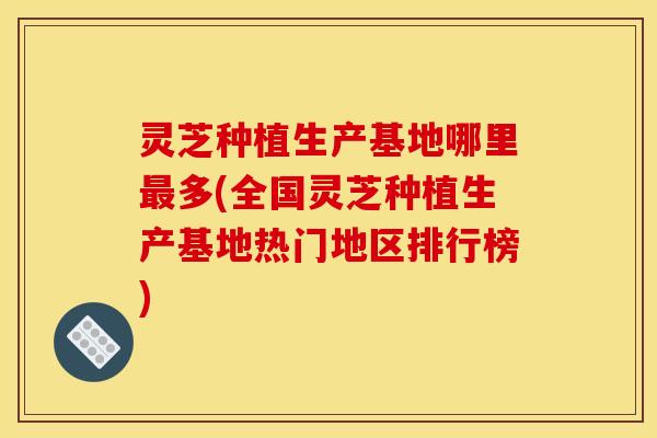 灵芝种植生产基地哪里最多(全国灵芝种植生产基地热门地区排行榜)