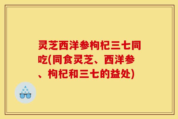 灵芝西洋参枸杞三七同吃(同食灵芝、西洋参、枸杞和三七的益处)