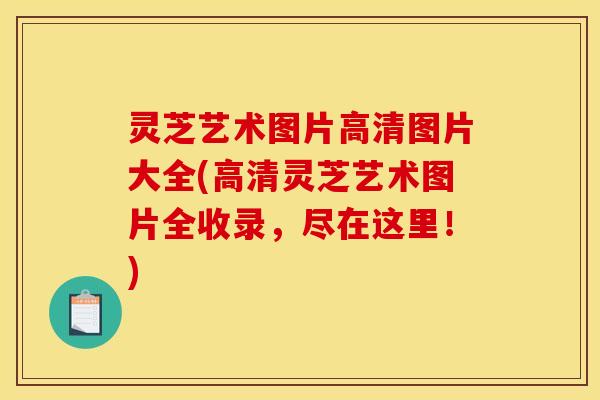 灵芝艺术图片高清图片大全(高清灵芝艺术图片全收录,尽在这里!)