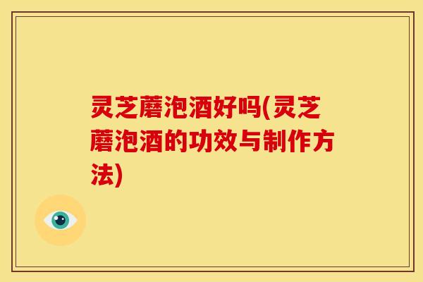 灵芝蘑泡酒好吗(灵芝蘑泡酒的功效与制作方法)