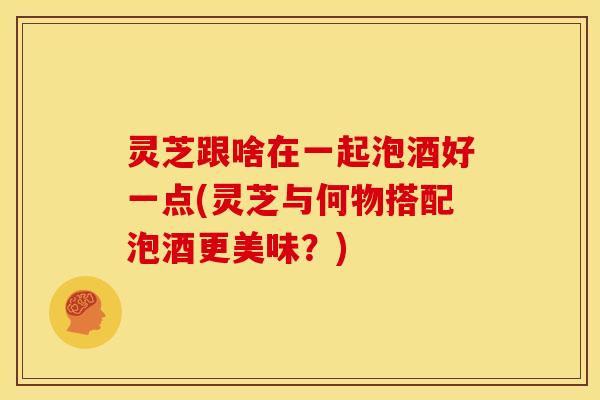 灵芝跟啥在一起泡酒好一点(灵芝与何物搭配泡酒更美味?)
