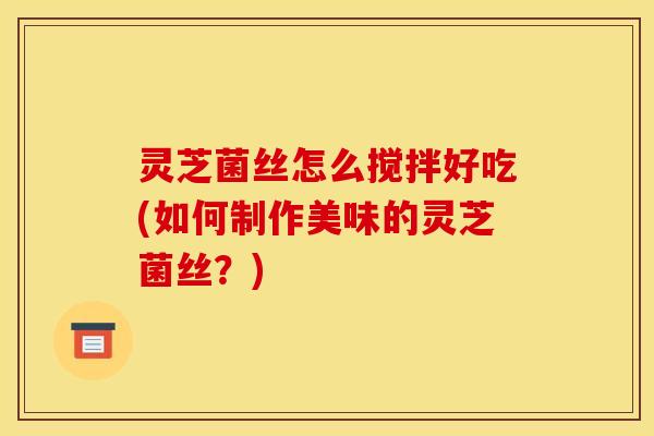 灵芝菌丝怎么搅拌好吃(如何制作美味的灵芝菌丝？)