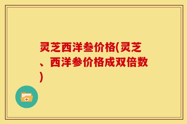 灵芝西洋叁价格(灵芝、西洋参价格成双倍数)