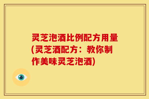 灵芝泡酒比例配方用量(灵芝酒配方:教你制作美味灵芝泡酒)