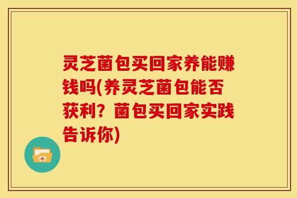 灵芝菌包买回家养能赚钱吗(养灵芝菌包能否获利?菌包买回家实践告诉你)