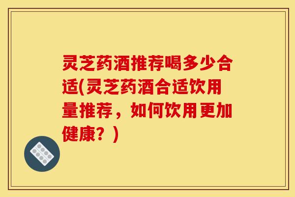 灵芝药酒推荐喝多少合适(灵芝药酒合适饮用量推荐,如何饮用更加健康?)