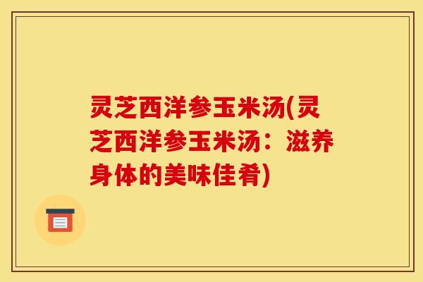 灵芝西洋参玉米汤(灵芝西洋参玉米汤:滋养身体的美味佳肴)