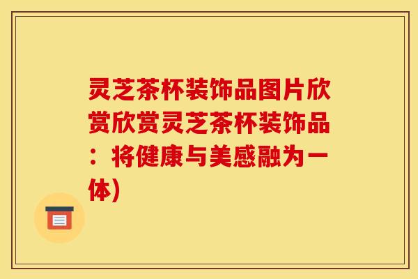 灵芝茶杯装饰品图片欣赏欣赏灵芝茶杯装饰品：将健康与美感融为一体)