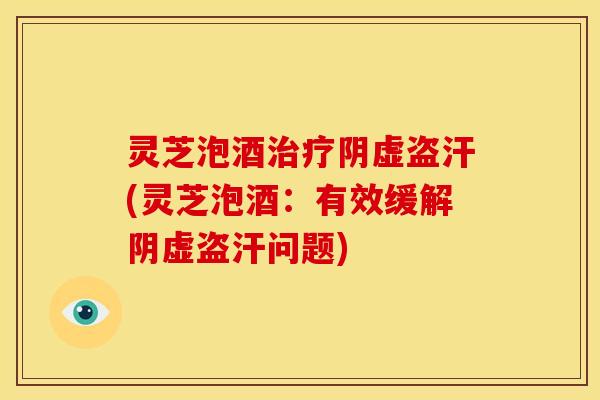 灵芝泡酒治疗阴虚盗汗(灵芝泡酒:有效缓解阴虚盗汗问题)