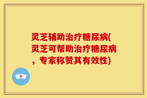 灵芝辅助治疗糖尿病(灵芝可帮助治疗糖尿病,专家称赞其有效性)