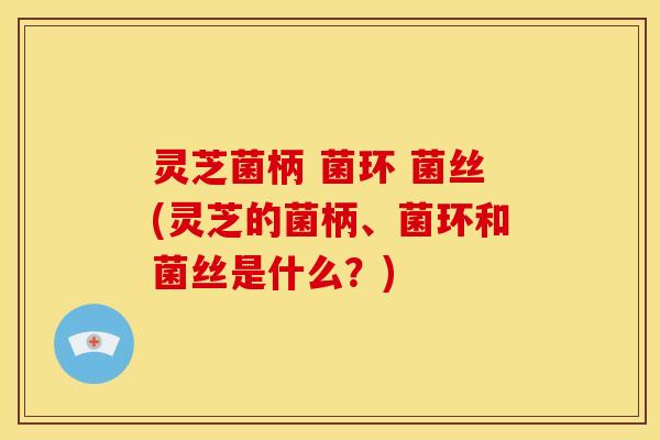 灵芝菌柄 菌环 菌丝(灵芝的菌柄、菌环和菌丝是什么?)