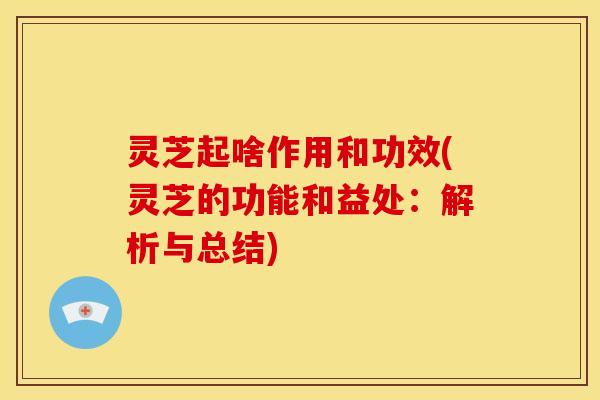 灵芝起啥作用和功效(灵芝的功能和益处:解析与总结)