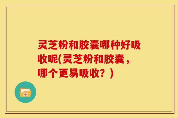 灵芝粉和胶囊哪种好吸收呢(灵芝粉和胶囊,哪个更易吸收?)