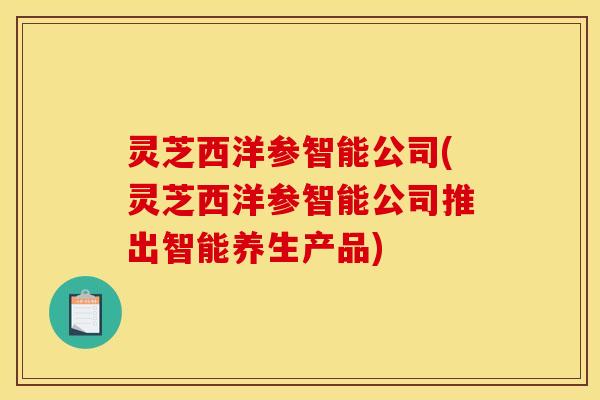灵芝西洋参智能公司(灵芝西洋参智能公司推出智能养生产品)