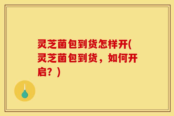 灵芝菌包到货怎样开(灵芝菌包到货,如何开启?)