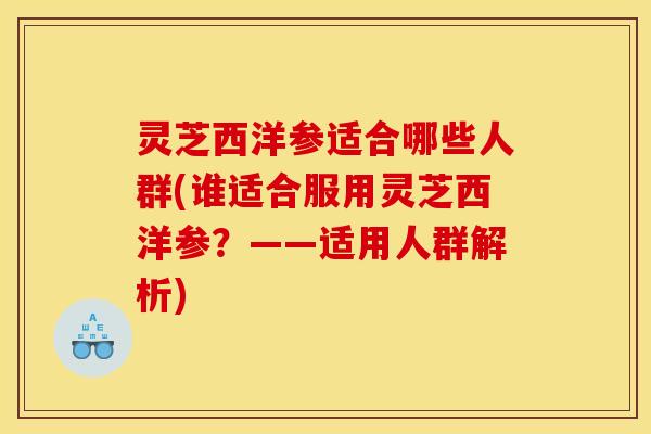 灵芝西洋参适合哪些人群(谁适合服用灵芝西洋参?——适用人群解析)