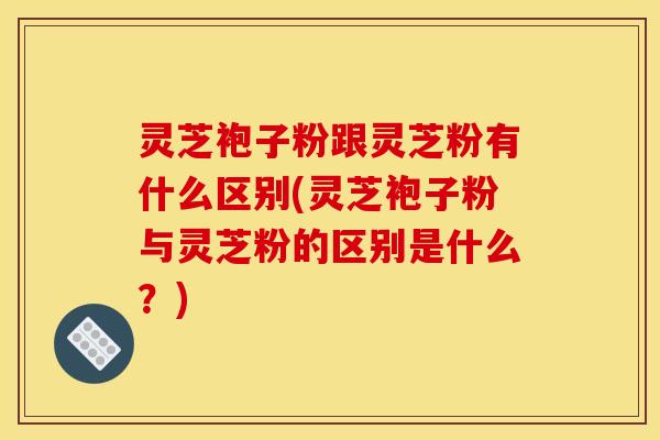 灵芝袍子粉跟灵芝粉有什么区别(灵芝袍子粉与灵芝粉的区别是什么?)