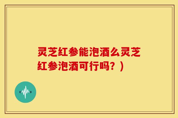 灵芝红参能泡酒么灵芝红参泡酒可行吗？)