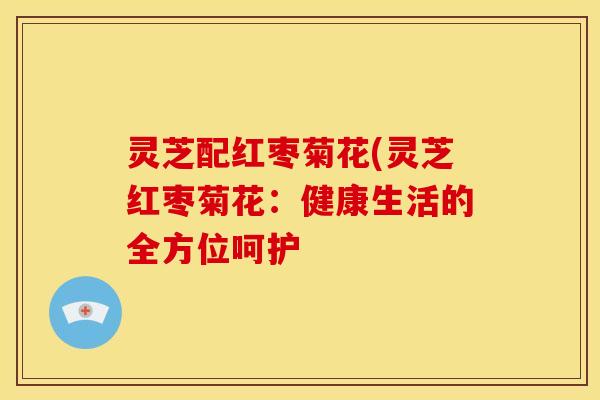 灵芝配红枣菊花(灵芝红枣菊花:健康生活的全方位呵护