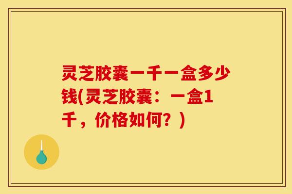 灵芝胶囊一千一盒多少钱(灵芝胶囊:一盒1千,价格如何?)