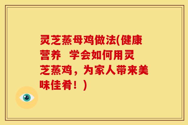 灵芝蒸母鸡做法(健康营养 学会如何用灵芝蒸鸡,为家人带来美味佳肴!)