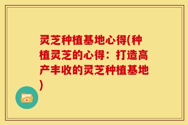灵芝种植基地心得(种植灵芝的心得：打造高产丰收的灵芝种植基地)