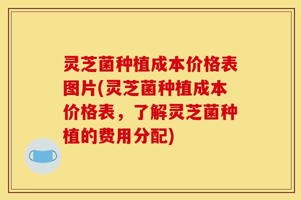 灵芝菌种植成本价格表图片(灵芝菌种植成本价格表,了解灵芝菌种植的费用分配)